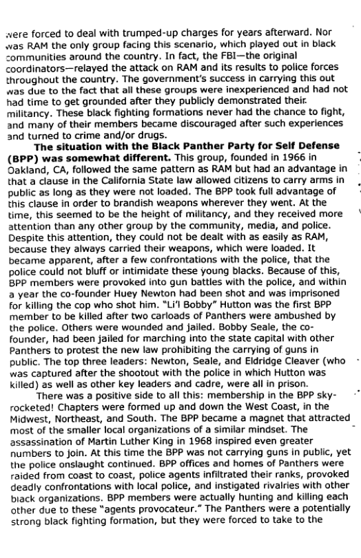 were forced to deal with trumped-up charges for years afterward. Nor
was RAM the only group facing this scenario, which played out in black
communities around the country. In fact, the FB1—the original
coordinators—relayed the attack on RAM and its results to police forces
throughout the country. The government's success in carrying this out
was due to the fact that all these groups were inexperienced and had not
had time to get grounded after they publicly demonstrated their.
militancy. These black fighting formations never had the chance to fight,
and many of their members became discouraged after such experiences
and turned to crime and/or drugs.

The situation with the Black Panther Party for Self Defense
(BPP) was somewhat different. This group, founded in 1966 in
Oakland, CA, followed the same pattern as RAM but had an advantage in
that a clause in the California State law allowed citizens to carry arms in
public as long as they were not loaded. The BPP took full advantage of
this clause in order to brandish weapons wherever they went. At the
time, this seemed to be the height of militancy, and they received more
attention than any other group by the community, media, and police.
Despite this attention, they could not be dealt with as easily as RAM,
because they always carried their weapons, which were loaded. It
became apparent, after a few confrontations with the police, that the
police could not bluff or intimidate these young blacks. Because of this,
BPP members were provoked into gun battles with the police, and within
a year the co-founder Huey Newton had been shot and was imprisoned
for killing the cop who shot him. “Li'l Bobby” Hutton was the first BPP
member to be killed after two carloads of Panthers were ambushed by
the police. Others were wounded and jailed. Bobby Seale, the co-
founder, had been jailed for marching into the state capital with other
Panthers to protest the new law prohibiting the carrying of guns in
public. The top three leaders: Newton, Seale, and Eldridge Cleaver (who -
was captured after the shootout with the police in which Hutton was
killed) as well as other key leaders and cadre, were all in prison.

There was a positive side to all this: membership in the BPP sky-
rocketed! Chapters were formed up and down the West Coast, in the
Midwest, Northeast, and South. The BPP became a magnet that attracted _
most of the smaller local organizations of a similar mindset. The
assassination of Martin Luther King in 1968 inspired even greater
humbers to join. At this time the BPP was not carrying guns in public, yet
the police onslaught continued. BPP offices and homes of Panthers were
raided from coast to coast, police agents infiltrated their ranks, provoked
deadly confrontations with local police, and instigated rivalries with other
biack organizations. BPP members were actually hunting and killing each
other due to these “agents provocateur.” The Panthers were a potentially
strong black fighting formation, but they were forced to take to the

 
